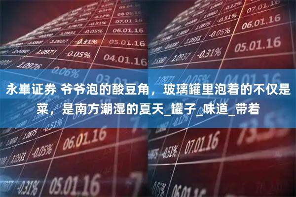 永崋证券 爷爷泡的酸豆角，玻璃罐里泡着的不仅是菜，是南方潮湿的夏天_罐子_味道_带着