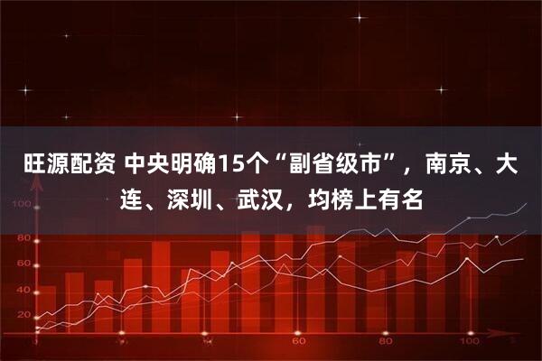 旺源配资 中央明确15个“副省级市”，南京、大连、深圳、武汉，均榜上有名