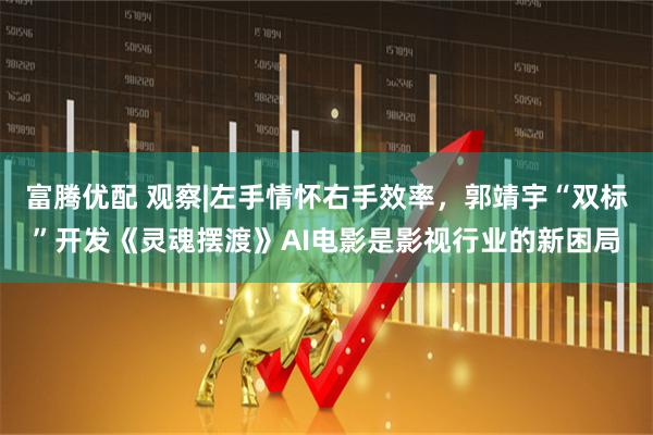 富腾优配 观察|左手情怀右手效率，郭靖宇“双标”开发《灵魂摆渡》AI电影是影视行业的新困局