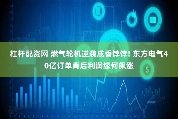 杠杆配资网 燃气轮机逆袭成香饽饽! 东方电气40亿订单背后利润缘何飙涨