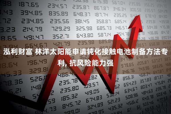 泓利财富 林洋太阳能申请钝化接触电池制备方法专利, 抗风险能力强