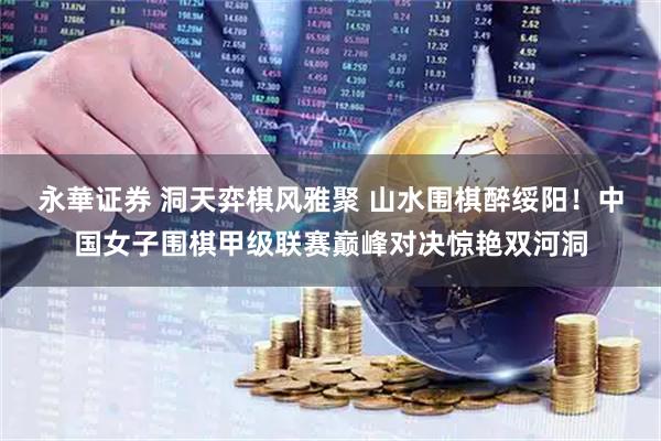 永華证券 洞天弈棋风雅聚 山水围棋醉绥阳！中国女子围棋甲级联赛巅峰对决惊艳双河洞