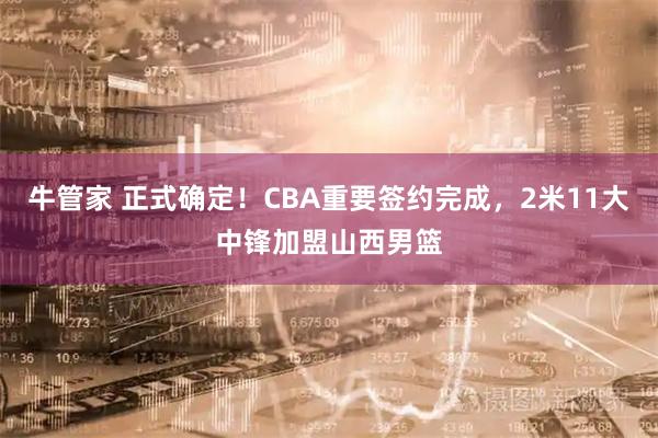 牛管家 正式确定！CBA重要签约完成，2米11大中锋加盟山西男篮