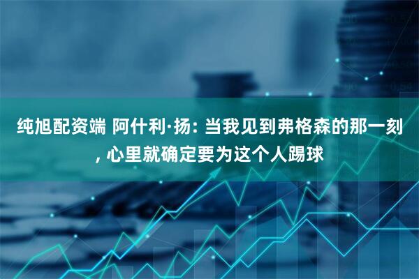 纯旭配资端 阿什利·扬: 当我见到弗格森的那一刻, 心里就确定要为这个人踢球