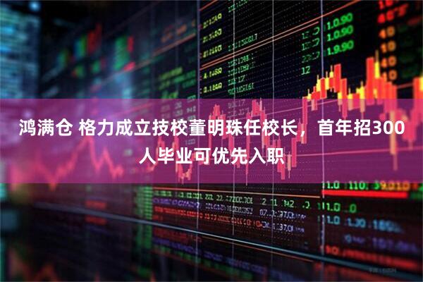 鸿满仓 格力成立技校董明珠任校长，首年招300人毕业可优先入职