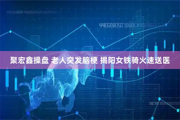 聚宏鑫操盘 老人突发脑梗 揭阳女铁骑火速送医