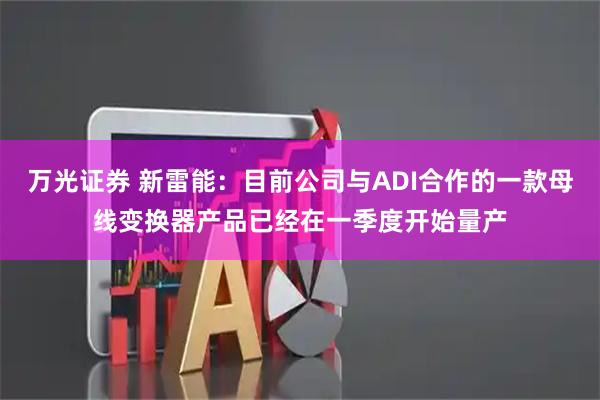 万光证券 新雷能：目前公司与ADI合作的一款母线变换器产品已经在一季度开始量产