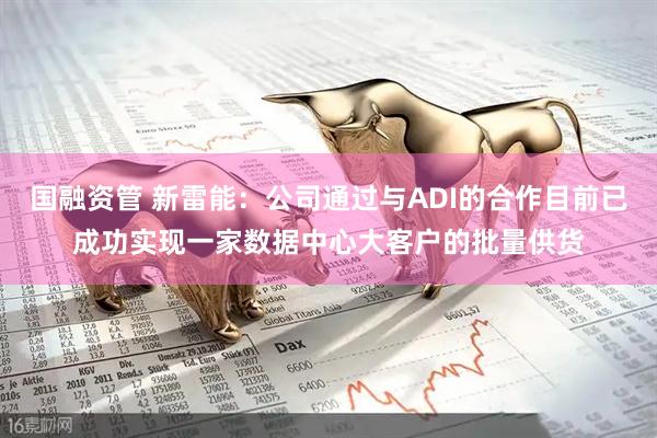 国融资管 新雷能：公司通过与ADI的合作目前已成功实现一家数据中心大客户的批量供货